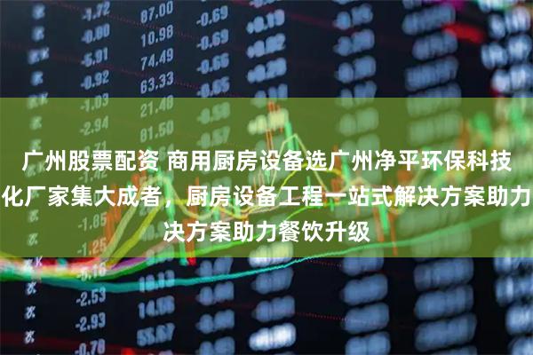广州股票配资 商用厨房设备选广州净平环保科技，油烟净化厂家集大成者，厨房设备工程一站式解决方案助力餐饮升级