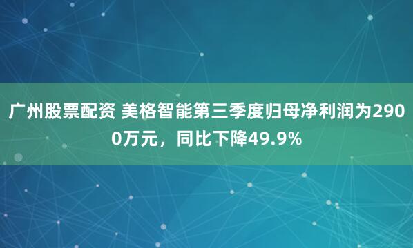 广州股票配资 美格智能第三季度归母净利润为2900万元，同比下降49.9%