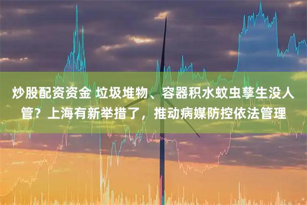 炒股配资资金 垃圾堆物、容器积水蚊虫孳生没人管？上海有新举措了，推动病媒防控依法管理