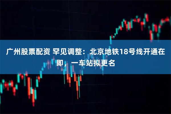 广州股票配资 罕见调整：北京地铁18号线开通在即，一车站拟更名