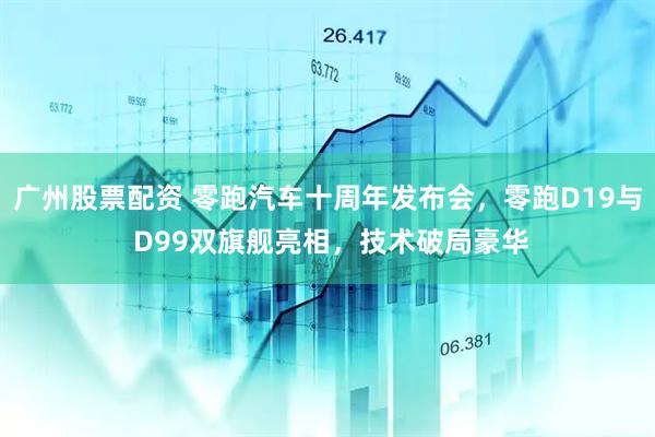 广州股票配资 零跑汽车十周年发布会，零跑D19与 D99双旗舰亮相，技术破局豪华