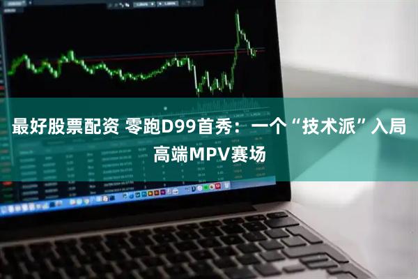 最好股票配资 零跑D99首秀：一个“技术派”入局高端MPV赛场
