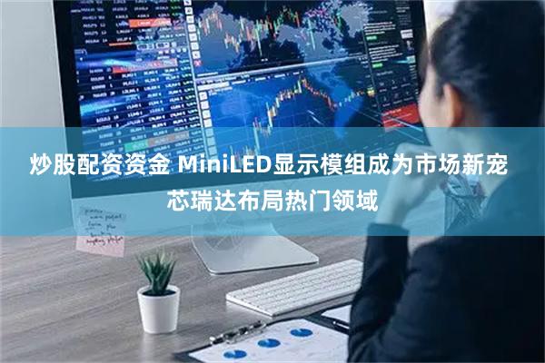 炒股配资资金 MiniLED显示模组成为市场新宠 芯瑞达布局热门领域