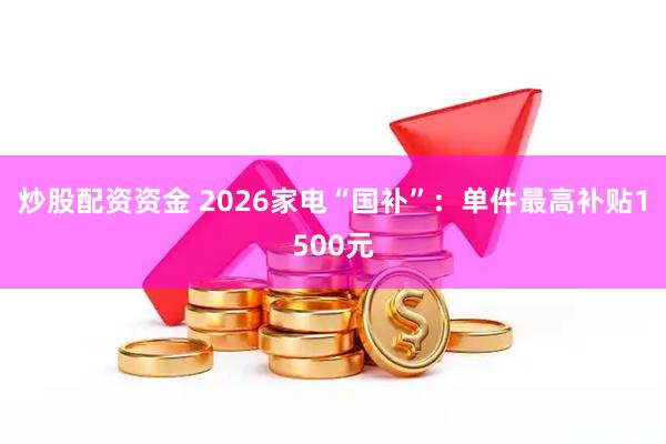 炒股配资资金 2026家电“国补”：单件最高补贴1500元