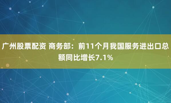 广州股票配资 商务部：前11个月我国服务进出口总额同比增长7.1%