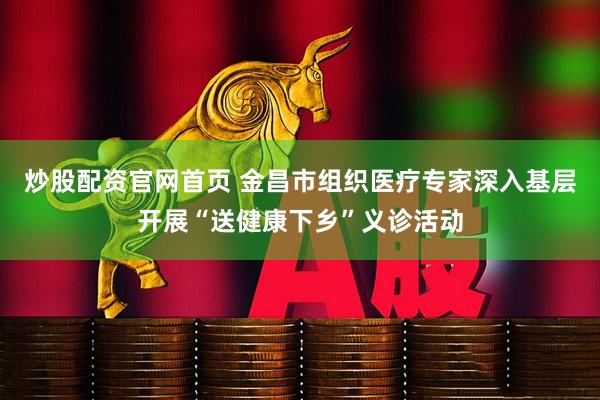 炒股配资官网首页 金昌市组织医疗专家深入基层开展“送健康下乡”义诊活动