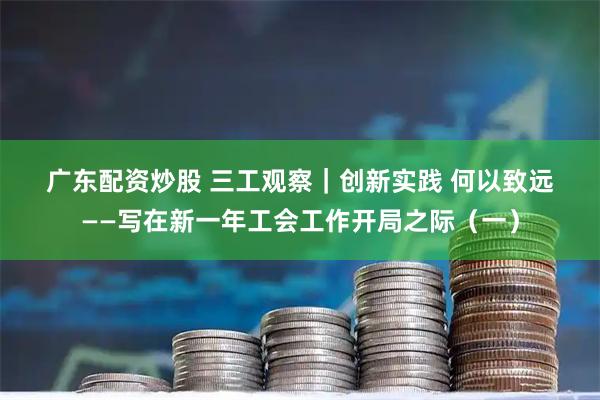 广东配资炒股 三工观察｜创新实践 何以致远——写在新一年工会工作开局之际（一）