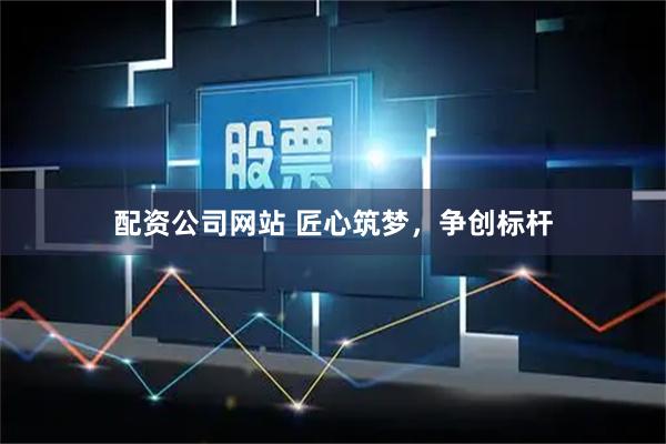 配资公司网站 匠心筑梦，争创标杆