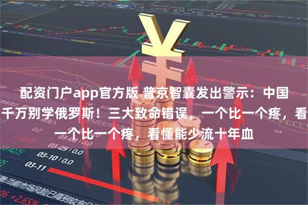配资门户app官方版 普京智囊发出警示：中国若与日本冲突，千万别学俄罗斯！三大致命错误，一个比一个疼，看懂能少流十年血