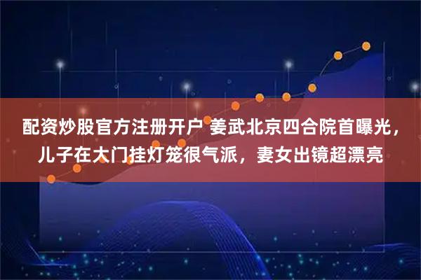 配资炒股官方注册开户 姜武北京四合院首曝光，儿子在大门挂灯笼很气派，妻女出镜超漂亮