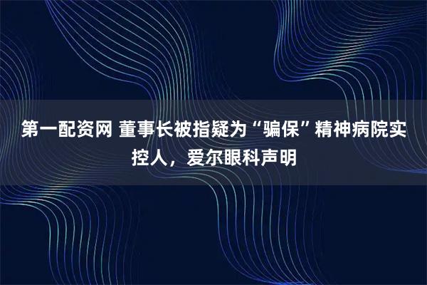 第一配资网 董事长被指疑为“骗保”精神病院实控人，爱尔眼科声明