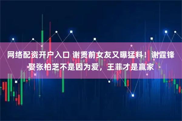 网络配资开户入口 谢贤前女友又曝猛料！谢霆锋娶张柏芝不是因为爱，王菲才是赢家