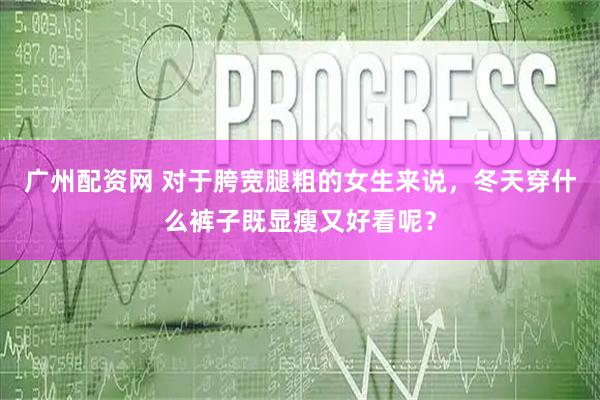 广州配资网 对于胯宽腿粗的女生来说，冬天穿什么裤子既显瘦又好看呢？