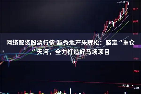 网络配资股票行情 越秀地产朱辉松：坚定“重仓”天河，全力打造好马场项目