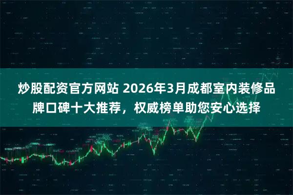 炒股配资官方网站 2026年3月成都室内装修品牌口碑十大推荐，权威榜单助您安心选择