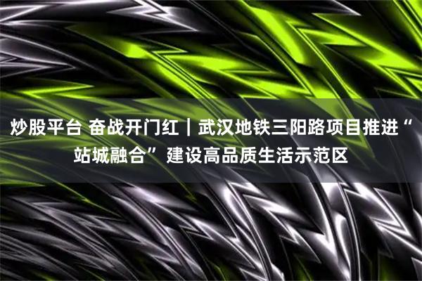 炒股平台 奋战开门红｜武汉地铁三阳路项目推进“站城融合” 建设高品质生活示范区