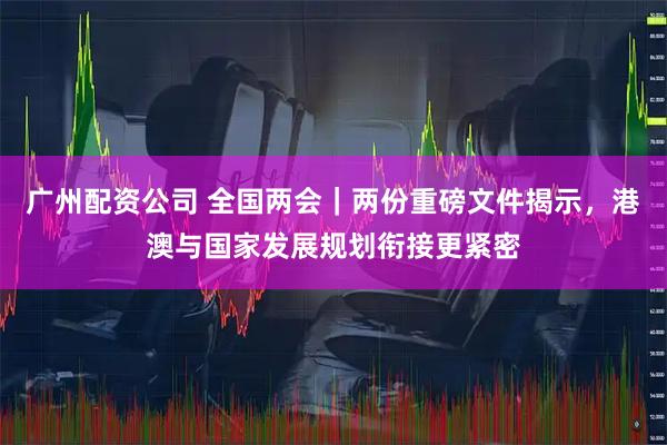 广州配资公司 全国两会｜两份重磅文件揭示，港澳与国家发展规划衔接更紧密