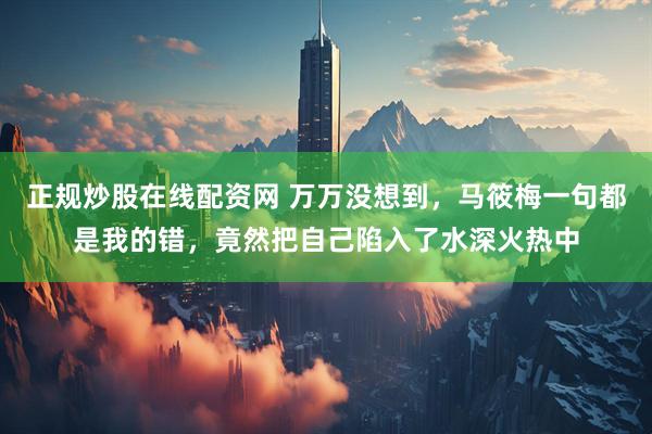 正规炒股在线配资网 万万没想到，马筱梅一句都是我的错，竟然把自己陷入了水深火热中