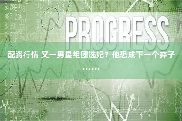 配资行情 又一男星组团选妃？他恐成下一个弃子……