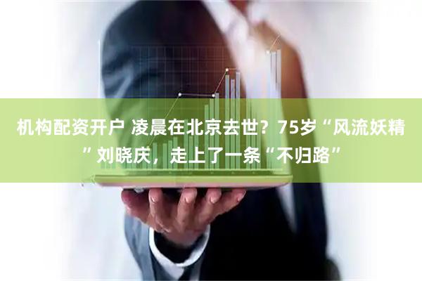机构配资开户 凌晨在北京去世？75岁“风流妖精”刘晓庆，走上了一条“不归路”