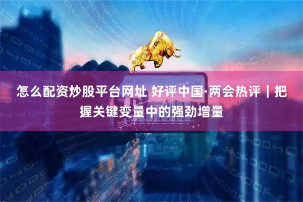 怎么配资炒股平台网址 好评中国·两会热评｜把握关键变量中的强劲增量