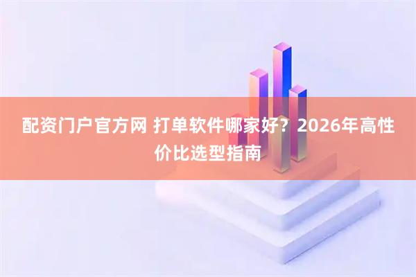 配资门户官方网 打单软件哪家好？2026年高性价比选型指南