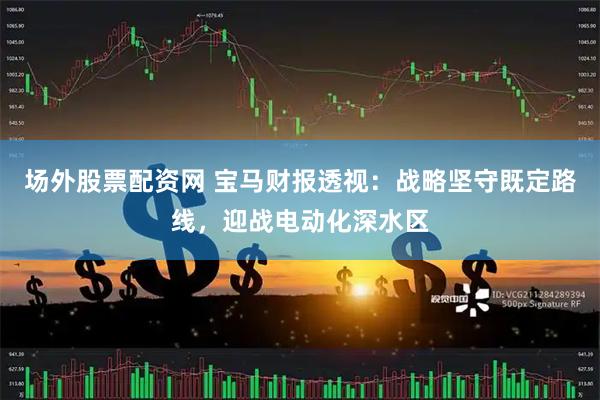 场外股票配资网 宝马财报透视：战略坚守既定路线，迎战电动化深水区