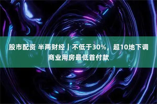 股市配资 半两财经｜不低于30%，超10地下调商业用房最低首付款