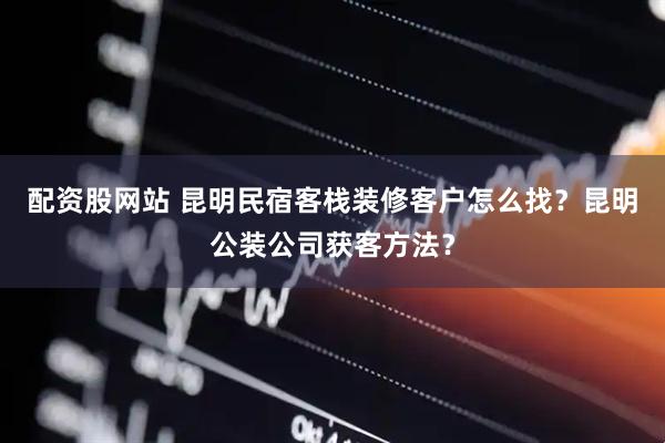配资股网站 昆明民宿客栈装修客户怎么找？昆明公装公司获客方法？