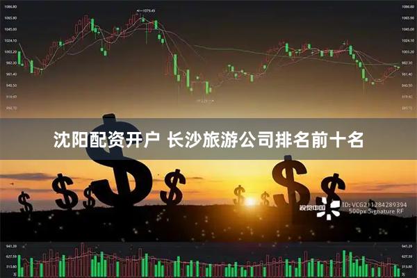 沈阳配资开户 长沙旅游公司排名前十名