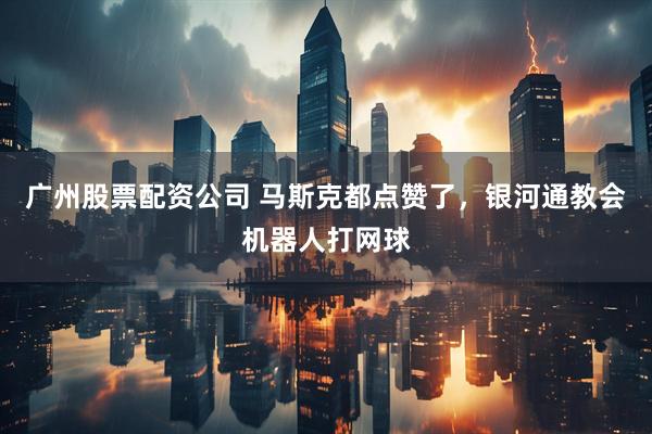 广州股票配资公司 马斯克都点赞了，银河通教会机器人打网球