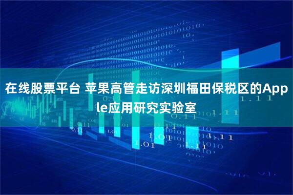 在线股票平台 苹果高管走访深圳福田保税区的Apple应用研究实验室