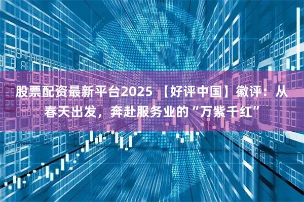 股票配资最新平台2025 【好评中国】徽评：从春天出发，奔赴服务业的“万紫千红”