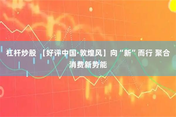杠杆炒股 【好评中国·敦煌风】向“新”而行 聚合消费新势能