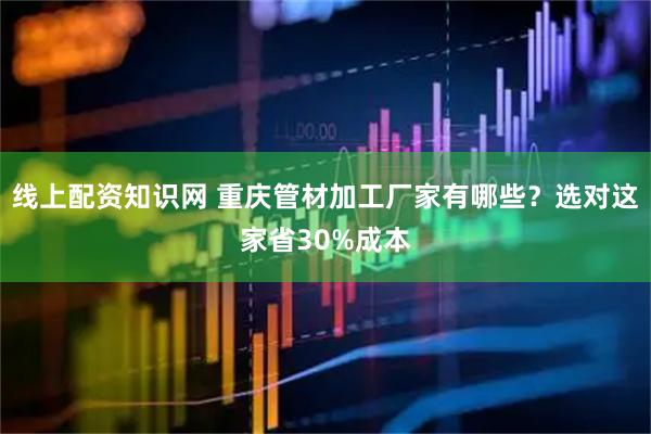 线上配资知识网 重庆管材加工厂家有哪些？选对这家省30%成本