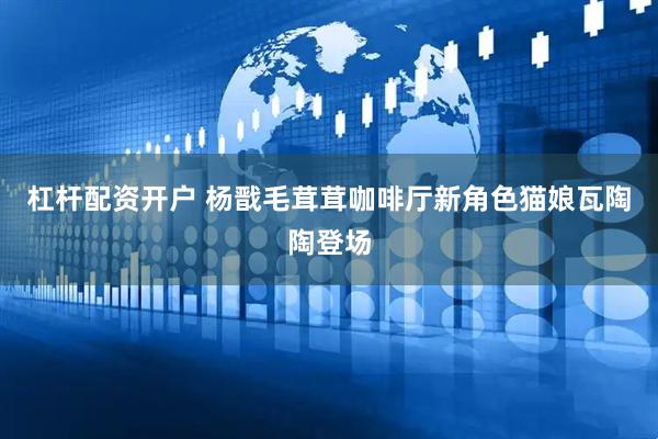 杠杆配资开户 杨戬毛茸茸咖啡厅新角色猫娘瓦陶陶登场