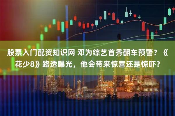 股票入门配资知识网 邓为综艺首秀翻车预警？《花少8》路透曝光，他会带来惊喜还是惊吓？