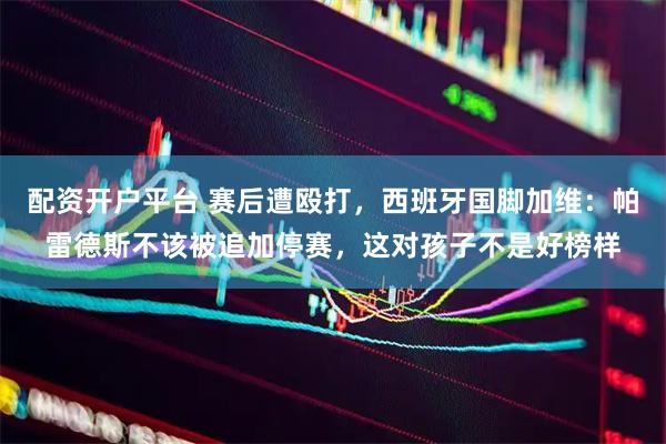 配资开户平台 赛后遭殴打，西班牙国脚加维：帕雷德斯不该被追加停赛，这对孩子不是好榜样
